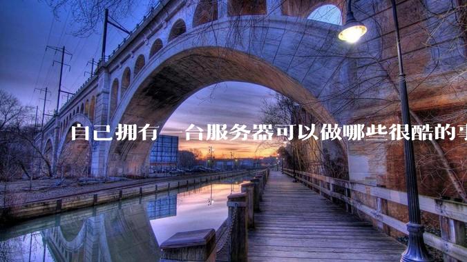 自己拥有一台服务器可以做哪些很酷的事情？