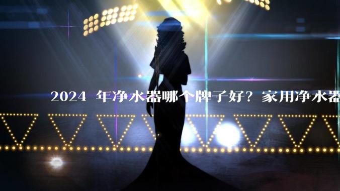 2024 年净水器哪个牌子好？家用净水器的选购攻略是什么？